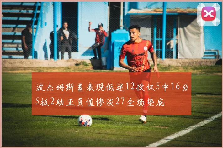 波杰姆斯基表现低迷12投仅5中16分5板2助正负值惨淡27全场垫底