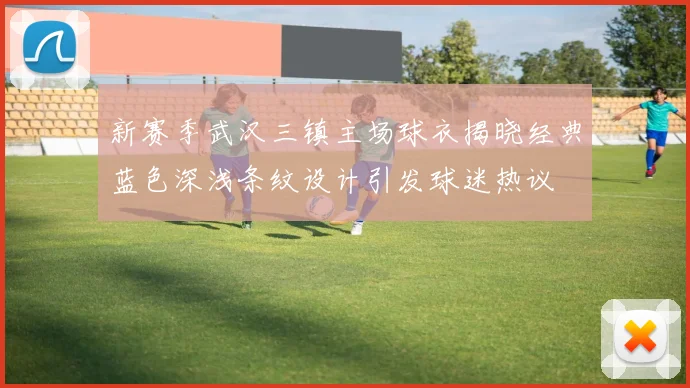 新赛季武汉三镇主场球衣揭晓经典蓝色深浅条纹设计引发球迷热议