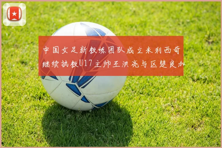 中国女足新教练团队成立米利西奇继续执教U17主帅王洪亮与区楚良加盟