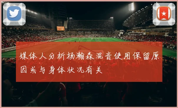 媒体人分析杨瀚森混音使用保留原因或与身体状况有关