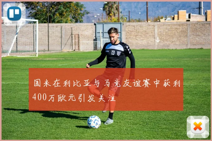 国米在利比亚与马竞友谊赛中获利400万欧元引发关注