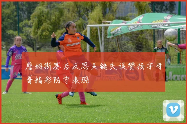 詹姆斯赛后反思关键失误赞扬字母哥精彩防守表现
