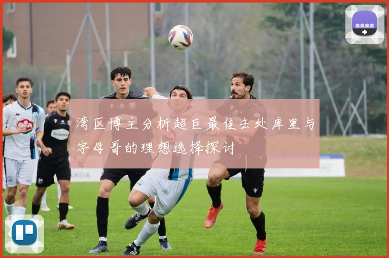 湾区博主分析超巨最佳去处库里与字母哥的理想选择探讨