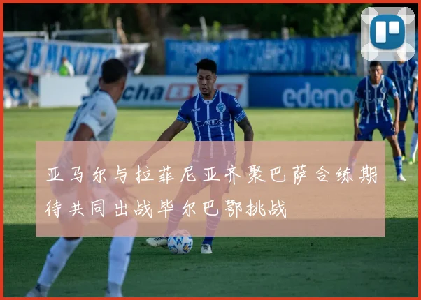 亚马尔与拉菲尼亚齐聚巴萨合练期待共同出战毕尔巴鄂挑战