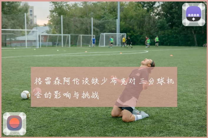 格雷森阿伦谈缺少布克对三分球机会的影响与挑战