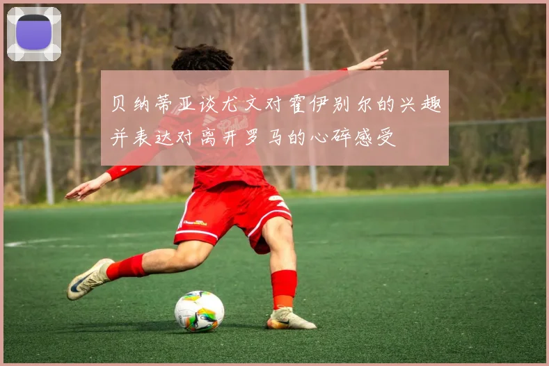 贝纳蒂亚谈尤文对霍伊别尔的兴趣并表达对离开罗马的心碎感受