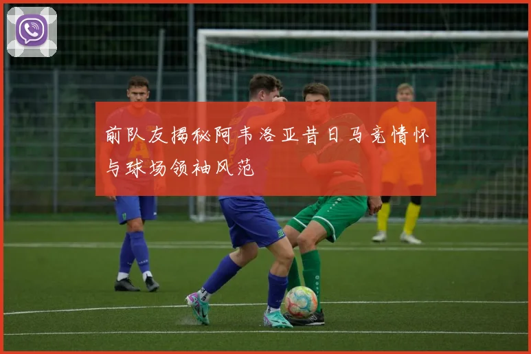 前队友揭秘阿韦洛亚昔日马竞情怀与球场领袖风范