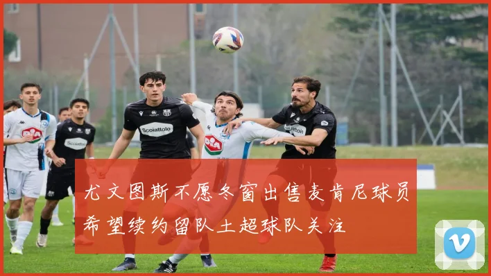 尤文图斯不愿冬窗出售麦肯尼球员希望续约留队土超球队关注