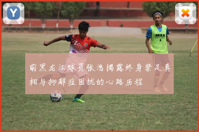 前黑龙江球员张浩揭露终身禁足真相与抑郁症困扰的心路历程