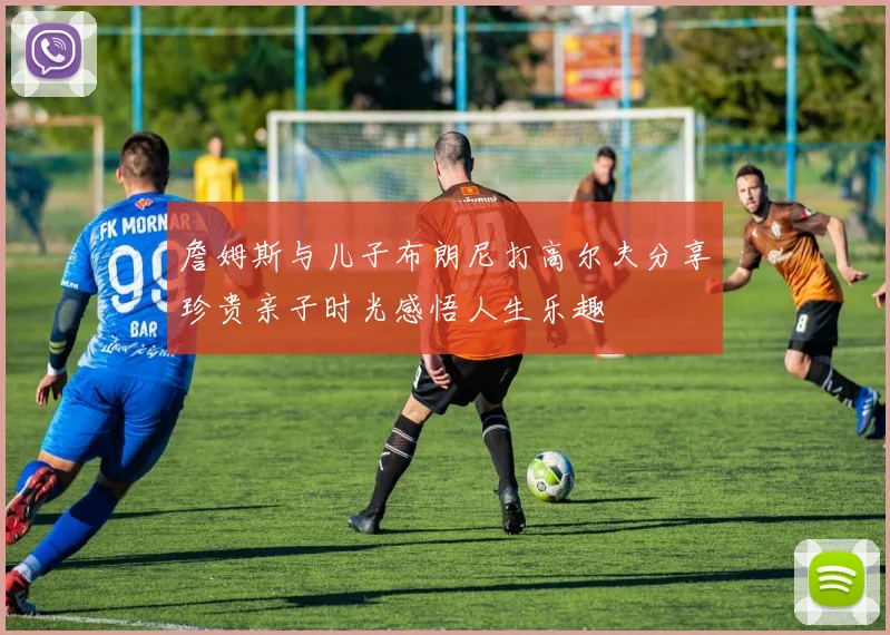 詹姆斯与儿子布朗尼打高尔夫分享珍贵亲子时光感悟人生乐趣