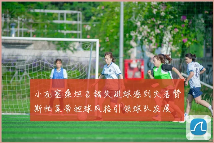 小孔塞桑坦言错失进球感到失落赞斯帕莱蒂控球风格引领球队发展