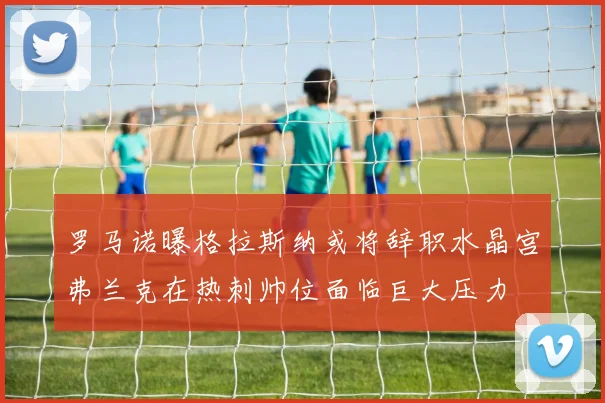 罗马诺曝格拉斯纳或将辞职水晶宫弗兰克在热刺帅位面临巨大压力